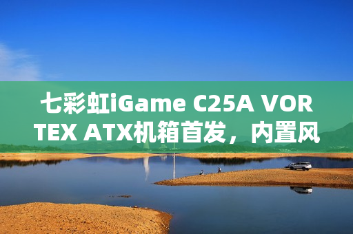 七彩虹iGame C25A VORTEX ATX机箱首发，内置风机瀑布曲面玻璃设计，售价699元起