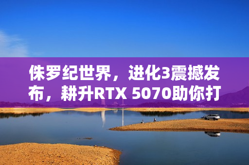 侏罗纪世界，进化3震撼发布，耕升RTX 5070助你打造逼真的恐龙乐园！