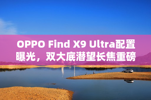 OPPO Find X9 Ultra配置曝光，双大底潜望长焦重磅来袭