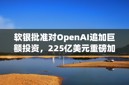 软银批准对OpenAI追加巨额投资，225亿美元重磅加码！