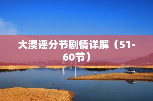 大漠谣分节剧情详解(51-60节) 大漠谣分节剧情详解(51-60节)