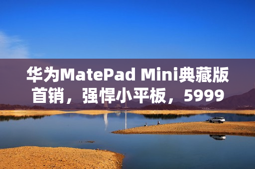 华为MatePad Mini典藏版首销，强悍小平板，5999元起全新上市