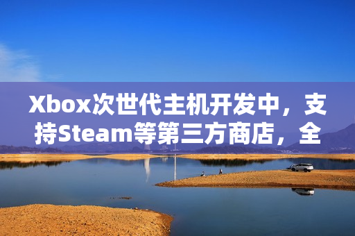 Xbox次世代主机开发中，支持Steam等第三方商店，全新游戏时代即将来临