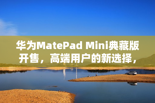 华为MatePad Mini典藏版开售，高端用户的新选择，年度爆款小平板来袭