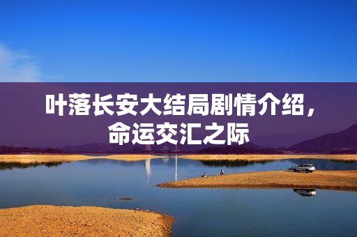 叶落长安大结局剧情介绍,命运交汇之际 叶落长安大结局剧情介绍,命运交汇之际