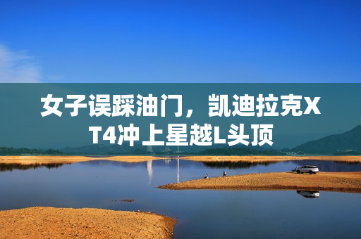 女子误踩油门，凯迪拉克XT4冲上星越L头顶