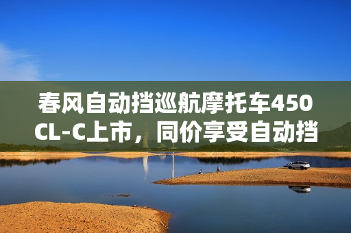 春风自动挡巡航摩托车450CL-C上市,同价享受自动挡与手动挡的乐趣,售价23980元起 春风自动挡巡航摩托车450CL-C上市,同价享受自动挡与手动挡的乐趣,售价23980元起