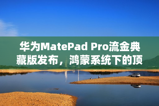 华为MatePad Pro流金典藏版发布，鸿蒙系统下的顶尖生产力平板，售价7799元