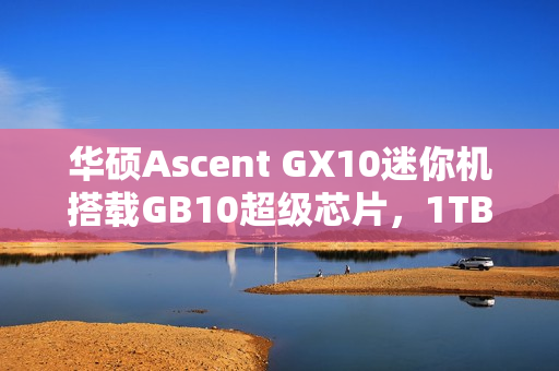 华硕Ascent GX10迷你机搭载GB10超级芯片，1TB版本售价超3万元