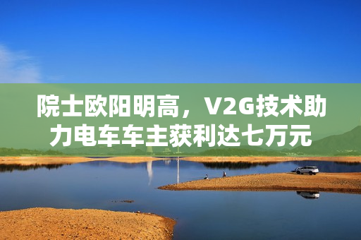 院士欧阳明高，V2G技术助力电车车主获利达七万元