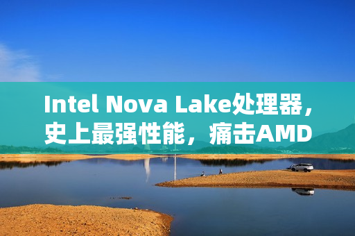 Intel Nova Lake处理器，史上最强性能，痛击AMD锐龙X3D的52核与288MB缓存重磅来袭