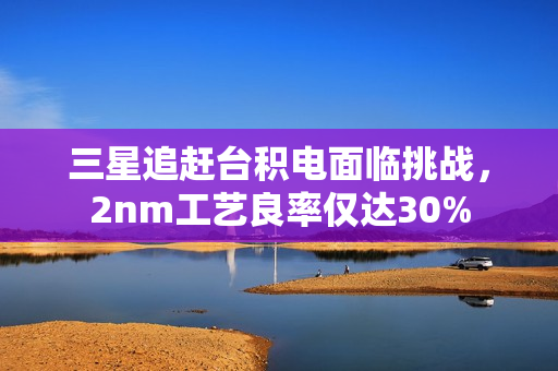 三星追赶台积电面临挑战，2nm工艺良率仅达30%