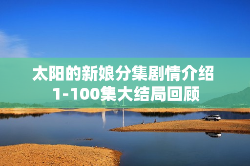 太阳的新娘分集剧情介绍 1-100集大结局回顾