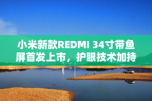小米新款REDMI 34寸带鱼屏首发上市，护眼技术加持，售价仅1399元