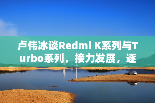 卢伟冰谈Redmi K系列与Turbo系列，接力发展，逐步接棒K系列成为新标杆
