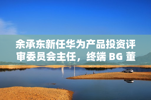 余承东新任华为产品投资评审委员会主任，终端 BG 董事长职务不变