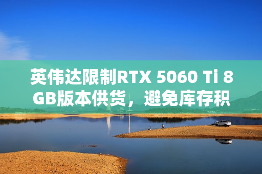 英伟达限制RTX 5060 Ti 8GB版本供货,避免库存积压?市场需求解析 英伟达限制RTX 5060 Ti 8GB版本供货,避免库存积压?市场需求解析