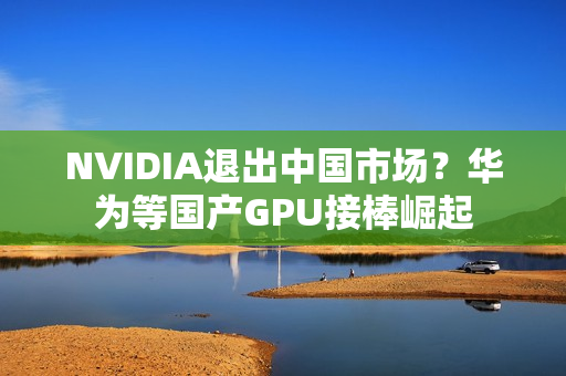 NVIDIA退出中国市场？华为等国产GPU接棒崛起