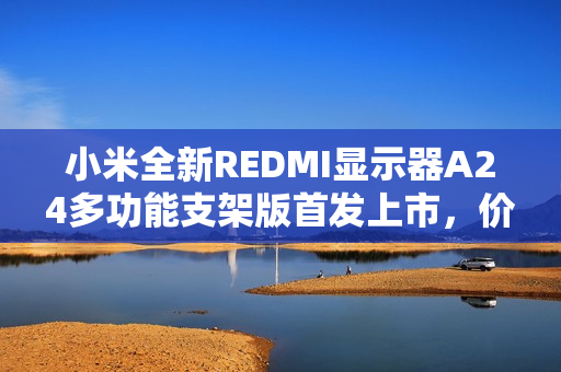 小米全新REDMI显示器A24多功能支架版首发上市，价格仅售519元！