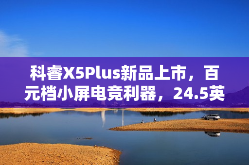 科睿X5Plus新品上市，百元档小屏电竞利器，24.5英寸超高刷新率显示屏的小钢炮选择