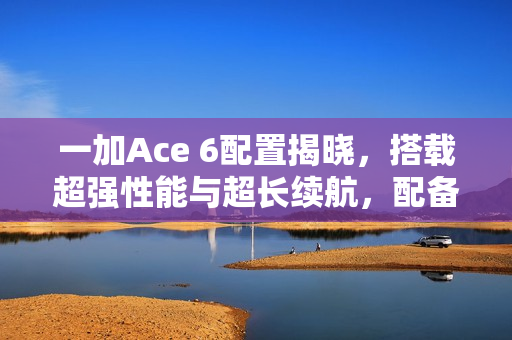 一加Ace 6配置揭晓，搭载超强性能与超长续航，配备超高刷直屏与超大电池