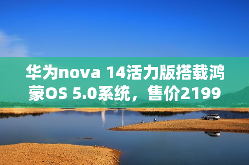 华为nova 14活力版搭载鸿蒙OS 5.0系统，售价2199元起正式开售