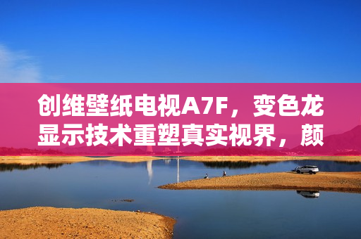 创维壁纸电视A7F，变色龙显示技术重塑真实视界，颜值与画质双标杆体验