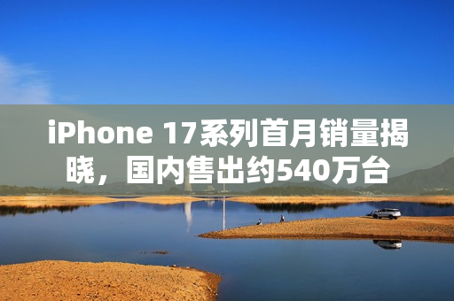 iPhone 17系列首月销量揭晓，国内售出约540万台