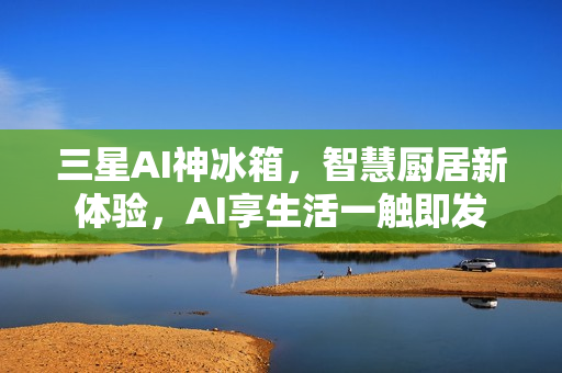 三星AI神冰箱，智慧厨居新体验，AI享生活一触即发