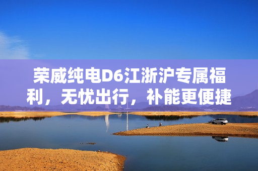 荣威纯电D6江浙沪专属福利，无忧出行，补能更便捷