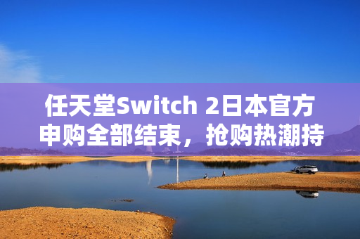 任天堂Switch 2日本官方申购全部结束，抢购热潮持续升温