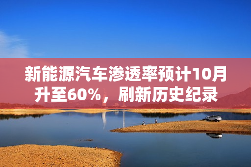 新能源汽车渗透率预计10月升至60%，刷新历史纪录