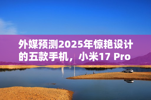 外媒预测2025年惊艳设计的五款手机，小米17 Pro Max上榜