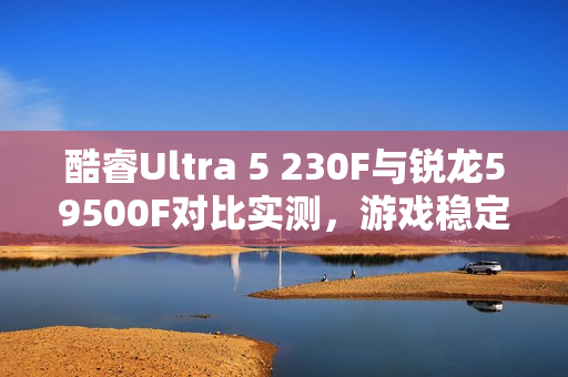 酷睿Ultra 5 230F与锐龙59500F对比实测，游戏稳定、创作高效、AI领先