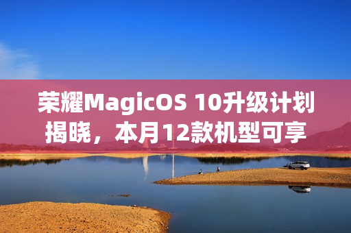 荣耀MagicOS 10升级计划揭晓，本月12款机型可享升级服务