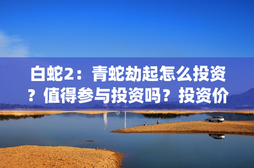 白蛇2：青蛇劫起怎么投资？值得参与投资吗？投资价值高吗？(白蛇2青蛇劫起免费观看完整版普通话)