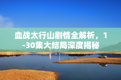 血战太行山剧情全解析，1-30集大结局深度揭秘
