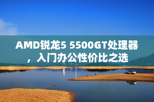 AMD锐龙5 5500GT处理器，入门办公性价比之选