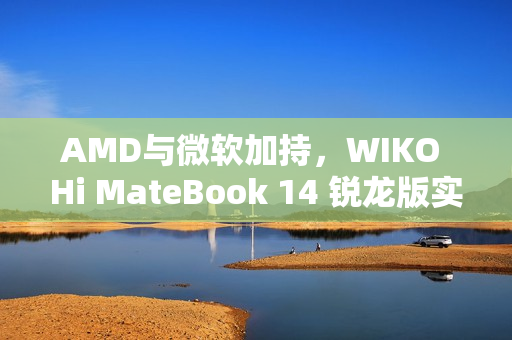 AMD与微软加持，WIKO Hi MateBook 14 锐龙版实测惊艳登场
