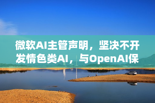 微软AI主管声明，坚决不开发情色类AI，与OpenAI保持独立立场