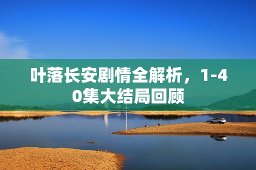 叶落长安剧情全解析，1-40集大结局回顾