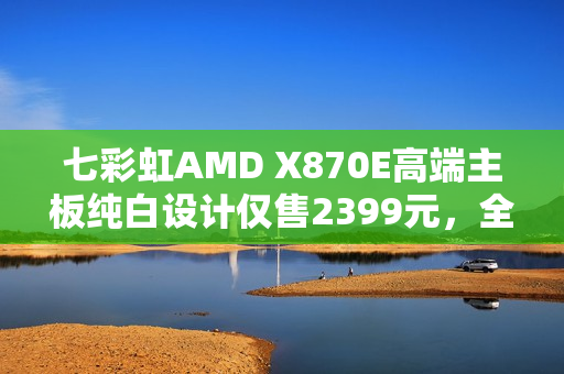 七彩虹AMD X870E高端主板纯白设计仅售2399元，全新上市！