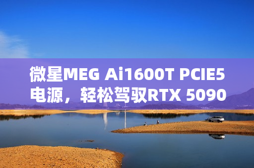 微星MEG Ai1600T PCIE5电源，轻松驾驭RTX 5090，图赏展示超能魅力
