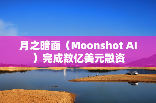 月之暗面（Moonshot AI）完成数亿美元融资