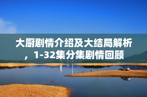 大厨剧情介绍及大结局解析，1-32集分集剧情回顾