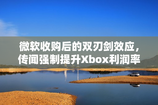 微软收购后的双刃剑效应,传闻强制提升Xbox利润率至30%的反噬影响 微软收购后的双刃剑效应,传闻强制提升Xbox利润率至30%的反噬影响