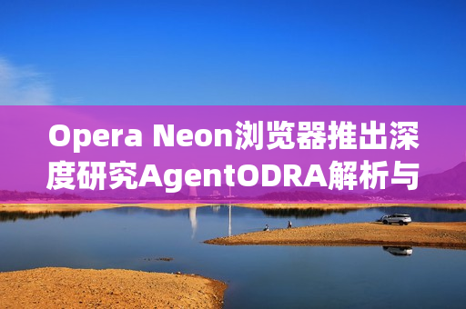 Opera Neon浏览器推出深度研究AgentODRA解析与评测