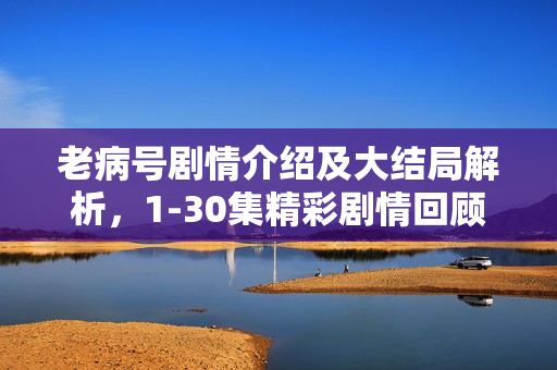 老病号剧情介绍及大结局解析，1-30集精彩剧情回顾与结局揭秘