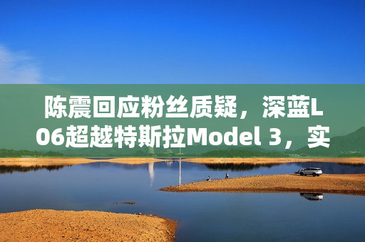 陈震回应粉丝质疑，深蓝L06超越特斯拉Model 3，实力展现！