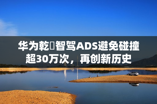 华为乾夲智驾ADS避免碰撞超30万次，再创新历史